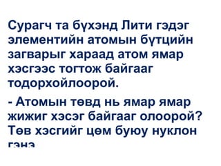Сурагч та бүхэнд Лити гэдэг
элементийн атомын бүтцийн
загварыг хараад атом ямар
хэсгээс тогтож байгааг
тодорхойлоорой.
- Атомын төвд нь ямар ямар
жижиг хэсэг байгааг олоорой?
Төв хэсгийг цөм буюу нуклон
гэнэ.
 