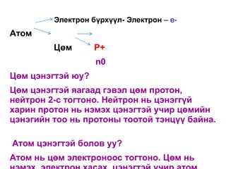 Электрон бүрхүүл- Электрон – e-
Атом
         Цөм       P+
                   n0
Цөм цэнэгтэй юу?
Цөм цэнэгтэй яагаад гэвэл цөм протон,
нейтрон 2-с тогтоно. Нейтрон нь цэнэггүй
харин протон нь нэмэх цэнэгтэй учир цөмийн
цэнэгийн тоо нь протоны тоотой тэнцүү байна.

Атом цэнэгтэй болов уу?
Атом нь цөм электроноос тогтоно. Цөм нь
 