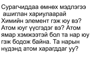 Сурагчиддаа өмнөх мэдлэгээ
 ашиглан хариулаарай
Химийн элемент гэж юу вэ?
Атом юуг үүсгэдэг вэ? Атом
ямар хэмжээтэй бол та нар юу
гэж бодож байна. Та нарын
нүдэнд атом харагддаг уу?
 