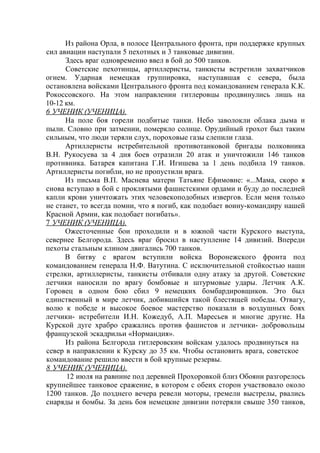 Из района Орла, в полосе Центрального фронта, при поддержке крупных
сил авиации наступали 5 пехотных и 3 танковые дивизии.
      Здесь враг одновременно ввел в бой до 500 танков.
      Советские пехотинцы, артиллеристы, танкисты встретили захватчиков
огнем. Ударная немецкая группировка, наступавшая с севера, была
остановлена войсками Центрального фронта под командованием генерала К.К.
Рокоссовского. На этом направлении гитлеровцы продвинулись лишь на
10-12 км.
6 УЧЕНИК (УЧЕНИЦА).
      На поле боя горели подбитые танки. Небо заволокли облака дыма и
пыли. Словно при затмении, померкло солнце. Орудийный грохот был таким
сильным, что люди теряли слух, пороховые газы слепили глаза.
      Артиллеристы истребительной противотанковой бригады полковника
В.Н. Рукосуева за 4 дня боев отразили 20 атак и уничтожили 146 танков
противника. Батарея капитана Г.И. Игишева за 1 день подбила 19 танков.
Артиллеристы погибли, но не пропустили врага.
      Из письма В.П. Маснева матери Татьяне Ефимовне: «...Мама, скоро я
снова вступаю в бой с проклятыми фашистскими ордами и буду до последней
капли крови уничтожать этих человекоподобных извергов. Если меня только
не станет, то всегда помни, что я погиб, как подобает воину-командиру нашей
Красной Армии, как подобает погибать».
7 УЧЕНИК (УЧЕНИЦА).
      Ожесточенные бои проходили и в южной части Курского выступа,
севернее Белгорода. Здесь враг бросил в наступление 14 дивизий. Впереди
пехоты стальным клином двигались 700 танков.
      В битву с врагом вступили войска Воронежского фронта под
командованием генерала Н.Ф. Ватутина. С исключительной стойкостью наши
стрелки, артиллеристы, танкисты отбивали одну атаку за другой. Советские
летчики наносили по врагу бомбовые и штурмовые удары. Летчик А.К.
Горовец в одном бою сбил 9 немецких бомбардировщиков. Это был
единственный в мире летчик, добившийся такой блестящей победы. Отвагу,
волю к победе и высокое боевое мастерство показали в воздушных боях
летчики- истребители И.Н. Кожедуб, А.П. Маресьев и многие другие. На
Курской дуге храбро сражались против фашистов и летчики- добровольцы
французской эскадрильи «Нормандия».
      Из района Белгорода гитлеровским войскам удалось продвинуться на
север в направлении к Курску до 35 км. Чтобы остановить врага, советское
командование решило ввести в бой крупные резервы.
8 УЧЕНИК (УЧЕНИЦА).
      12 июля на равнине под деревней Прохоровкой близ Обояни разгорелось
крупнейшее танковое сражение, в котором с обеих сторон участвовало около
1200 танков. До позднего вечера ревели моторы, гремели выстрелы, рвались
снаряды и бомбы. За день боя немецкие дивизии потеряли свыше 350 танков,
 