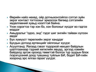    Өөрийн найз нөхөд, ойр дотныхонтойгоо сэтгэл зүйн
    эерэг контакт тогтоохыг эрмэлзэх бөгөөд сэтгэлийн
    хөдөлгөөний хувьд нээлттэй байна.
   Үнэн хэрэгтээ тэр хэн бэ, хэн болохыг хүсдэг вэ гэдгээ
    мэддэг
   Амьдралыг “одоо, энд” гэдэг шиг энгийн тайван хүлээн
    авдаг
   Бүх хүмүүст төрөлхийн эерэг ханддаг
   Бусдын дотоод ертөнцийг ойлгохыг хүсдэг.
   Асуултанд: Яагаад гэвэл тодорхой нөхцөл байдлын
    шалтгаанаар тэдний хөгжлийн явцад, эргээд хэвийн
    байдалд эргэж ороход төвөгтэй болгох түр зуурын блок
    /хэрэгцээний доод түвшинд туйлын БИ, бодит БИ-гийн
    хооронд эрс ялгаа гарах/ үүсдэг.
 