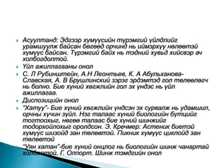    Асуултанд: Эдгээр хүмүүсийн түрэмгий үйлдлийг
    урамшуулж байсан бөгөөд орчинд нь иймэрхүү нөлөөтэй
    хүмүүс байсан. Түрэмгий байх нь тэдний хувьд хийсвэр ач
    холбогдолтой.
   Үйл ажиллагааны онол
   С. Л Рубинштейн, А.Н Леонтьев, К. А Абульханова-
    Славская, А. В Брушлинский зэрэг эрдэмтэд гол төлөөлөгч
    нь болно. Бие хүний хөгжлийн гол эх үндэс нь үйл
    ажиллагаа.
   Диспозицийн онол
   “Хатуу”- Бие хүний хөгжлийн үндсэн эх сурвалж нь удамшил,
    орчны хүчин зүйл. Нэг талаас хүний биологийн бүтцийг
    тогтоохыг, нөгөө талаас бие хүний шинжийг
    тодорхойлохыг оролдсон. Э. Кречмер: Астеник биетэй
    хүмүүс шизойд зан төлөвтэй. Пикник хүмүүс циклойд зан
    төлөвтэй
   “Уян хатан”-бие хүний онцлог нь биологийн шинж чанартай
    холбоотой. Г. Олпорт. Шинж тэмдгийн онол
 