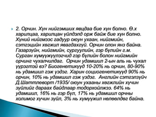    2. Орчин. Хүн нийгэмших явцдаа бие хүн болно. Ө.х
    харилцаа, харилцан үйлдэлд орж байж бие хүн болно.
    Хүний нийгмээс гадуур оюун ухаан, нийгмийн,
    сэтгэцийн хөгжил явагдахгүй. Орчин олон янз байна.
    Газарзүйн, нийгмийн, сургуулийн, гэр бүлийн г.м.
    Сурган хүмүүжүүлэгчид гэр бүлийн болон нийгмийн
    орчинг чухалчилдаг. Орчин удамшил 2-ын аль нь чухал
    үүрэгтэй вэ? Биогенетикүүд 10-20% нь орчин, 80-90%
    нь удамшил гэж үздэг. Харин социогенетикүүд 90% нь
    орчин, 10% нь удамшил гэж үздэг. Английн сэтгэлзүйч
    Д.Шаттлеворт /1935/ оюун ухааны хөгжлийн хүчин
    зүйлийг дараах байдлаар тодорхойлжээ. 64% нь
    удамшил, 16% нь гэр бүл, 17% нь удамшил орчны
    холимог хүчин зүйл, 3% нь хүмүүжил нөлөөлдөг байна.
 