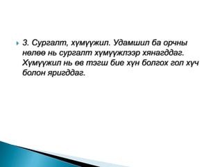    3. Сургалт, хүмүүжил. Удамшил ба орчны
    нөлөө нь сургалт хүмүүжлээр хянагддаг.
    Хүмүүжил нь өв тэгш бие хүн болгох гол хүч
    болон яригддаг.
 