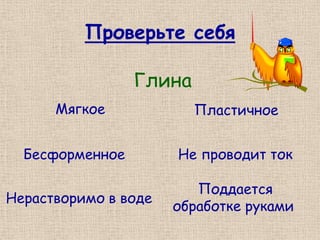 Проверьте себя

                 Глина
      Мягкое             Пластичное


  Бесформенное        Не проводит ток

                         Поддается
Нерастворимо в воде
                      обработке руками
 