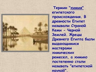 Термин "химия"
египетского
происхождения. В
древности Египет
называли Страной
Кеми - Черной
Землей. Жрецы
Древнего Египта были
выдающимися
мастерами
химических
ремесел, а химию
постепенно стали
называть "египетской
наукой".
 