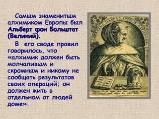 Самым знаменитым
алхимиком Европы был
Альберт фон Больштат
(Великий).
  В его своде правил
говорилось, что
«алхимик должен быть
молчаливым и
скромным и никому не
сообщать результатов
своих операций; он
должен жить в
отдельном от людей
доме».
 