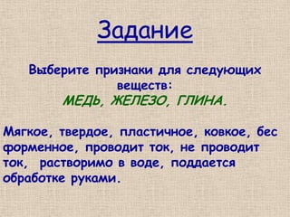 Задание
   Выберите признаки для следующих
               веществ:
        МЕДЬ, ЖЕЛЕЗО, ГЛИНА.

Мягкое, твердое, пластичное, ковкое, бес
форменное, проводит ток, не проводит
ток, растворимо в воде, поддается
обработке руками.
 