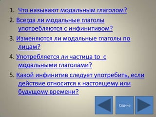 1. Что называют модальным глаголом?
2. Всегда ли модальные глаголы
    употребляются с инфинитивом?
3. Изменяются ли модальные глаголы по
    лицам?
4. Употребляется ли частица to с
    модальными глаголами?
5. Какой инфинитив следует употребить, если
    действие относится к настоящему или
    будущему времени?
                                  Сод-ие
 