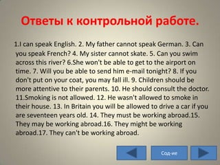 Ответы к контрольной работе.
1.I can speak English. 2. My father cannot speak German. 3. Can
you speak French? 4. My sister cannot skate. 5. Can you swim
across this river? 6.She won't be able to get to the airport on
time. 7. Will you be able to send him e-mail tonight? 8. If you
don't put on your coat, you may fall ill. 9. Children should be
more attentive to their parents. 10. He should consult the doctor.
11.Smoking is not allowed. 12. He wasn't allowed to smoke in
their house. 13. In Britain you will be allowed to drive a car if you
are seventeen years old. 14. They must be working abroad.15.
They may be working abroad.16. They might be working
abroad.17. They can't be working abroad.

                                                    Сод-ие
 