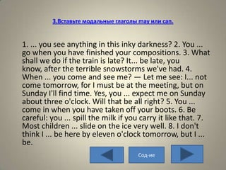 3.Вставьте модальные глаголы may или can.


1. ... you see anything in this inky darkness? 2. You ...
go when you have finished your compositions. 3. What
shall we do if the train is late? It... be late, you
know, after the terrible snowstorms we've had. 4.
When ... you come and see me? — Let me see: I... not
come tomorrow, for I must be at the meeting, but on
Sunday I'll find time. Yes, you ... expect me on Sunday
about three o'clock. Will that be all right? 5. You ...
come in when you have taken off your boots. 6. Be
careful: you ... spill the milk if you carry it like that. 7.
Most children ... slide on the ice very well. 8. I don't
think I ... be here by eleven o'clock tomorrow, but I ...
be.
                                      Сод-ие
 
