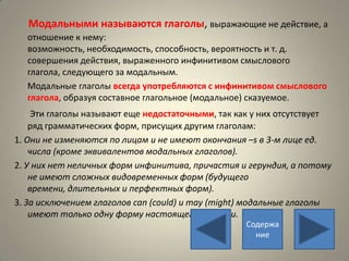 Модальными называются глаголы, выражающие не действие, а
  отношение к нему:
  возможность, необходимость, способность, вероятность и т. д.
  совершения действия, выраженного инфинитивом смыслового
  глагола, следующего за модальным.
  Модальные глаголы всегда употребляются с инфинитивом смыслового
  глагола, образуя составное глагольное (модальное) сказуемое.
     Эти глаголы называют еще недостаточными, так как у них отсутствует
    ряд грамматических форм, присущих другим глаголам:
1. Они не изменяются по лицам и не имеют окончания –s в 3-м лице ед.
    числа (кроме эквивалентов модальных глаголов).
2. У них нет неличных форм инфинитива, причастия и герундия, а потому
    не имеют сложных видовременных форм (будущего
    времени, длительных и перфектных форм).
3. За исключением глаголов can (could) и may (might) модальные глаголы
    имеют только одну форму настоящего времени.
                                                   Содержа
                                                     ние
 