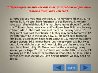7.Переведите на английский язык, употребляя модальные
              глаголы must, may или can't.

 1. Hurry up: you may miss the train. 2. He may have fallen ill. 3. He
 may be ill. 4. He can't have forgotten to buy flowers. 5. He can't
 have quarrelled with her. 6. She must have learnt about it from Ma-
 sha. 7. It must have been a very difficult problem. 8. It must be very
 cold outside. 9. She must have met them on the way home. 10.
 They can't have sold their house. 11. They may come tomorrow. 12.
 My sister must be in the library now. 13. He can't have taken the
 first place. 14. He might have heard about it. 15. Mother must have
 bought sweets. 16. She may have rung me up yesterday, but I was
 out. 17. He might be at school now. 18. She can't be so young. She
 must be at least thirty. 19. There must be thick woods growing
 around your village. 20. He can't have written the letter so soon. 21.
 We may go to the beach: the weather is wonderful. 22. It must be a
 very ancient manuscript. 23. Let's ring up Robert: we may need his
 advice.

                                                  Сод-ие
 