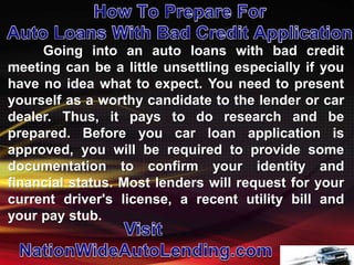 Going into an auto loans with bad credit
meeting can be a little unsettling especially if you
have no idea what to expect. You need to present
yourself as a worthy candidate to the lender or car
dealer. Thus, it pays to do research and be
prepared. Before you car loan application is
approved, you will be required to provide some
documentation to confirm your identity and
financial status. Most lenders will request for your
current driver's license, a recent utility bill and
your pay stub.
 