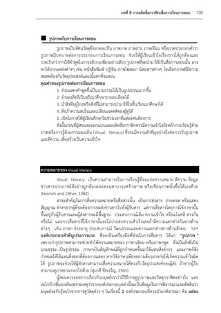 บทที่ 8 การผลิตสื่อกราฟิกเพื่อการเรียนการสอน   130



 รูปภาพกับการเรียนการสอน
         รูปภาพเป็นทัศนวัสดุซึ่งอาจจะเป็น ภาพวาด ภาพถ่าย ภาพเขียน หรือภาพประกอบตารา
รูปภาพมีบทบาทต่อการประกอบการเรียนการสอน ช่วยให้ผู้เรียนเข้าใจเรื่องราวได้ถูกต้องและ
รวดเร็วกว่าการใช้คาพูดในการอธิบายเพียงอย่างเดียว รูปภาพที่จะนามาใช้เป็นสื่อการสอนนั้น อาจ
หาได้จากแหล่งต่างๆ เช่น หนังสือพิมพ์ ปฏิทิน ภาพโฆษณา นิตยสารต่างๆ โดเลือกภาพที่มีความ
สอดคล้องกับวัตถุประสงค์และเนื้อหาที่จะสอน
คุณค่าของรูปภาพต่อการเรียนการสอน
         1. ช่วยแสดงคาพูดซึ่งเป็นนามธรรมให้เป็นรูปอธรรมมากขึ้น
         2. จาลองสิ่งที่เป็นจริงมาศึกษารายละเอียดได้
         3. นาสิ่งที่อยู่ไกลหรือสิ่งที่ไม่สามารถนามาใช้ในชั้นเรียนมาศึกษาได้
         4. สิ่งเร้าความสนใจและเปลี่ยนเจตคติของผู้ดูได้
         5. เปิดโอกาสให้ผู้เรียนศึกษาในช่วงเวลาที่แต่ละคนต้องการ
         ดังนั้นก่อนที่ผู้สอนจะออกแบบและผลิตสื่อกราฟิกควรมีความเข้าใจถึงหลักการเรียนรู้ด้วย
ภาพหรือการรู้ด้วยการมองเห็น (Visual literacy) ซึ่งจะมีความสาคัญอย่างยิ่งต่อการรับรูปภาพ
และตีความ เพื่อสร้างเป็นความเข้าใจ



ความหมายของ Visual literacy
           Visual literacy เป็นความสามารถในการเรียนรู้ที่จะแปลความหมาย ตีความ ข้อมูล
ข่า วสารจากภาพได้ อ ย่ า งถู ก ต้ องตลอดจนสามารถสร้ า งภาพ หรื อ เขี ย นภาพนั้ น ขึ้น ได้ เองด้ ว ย
(Heinich and Other, 1982)
           สาระสาคัญในการสื่อความหมายหรือสื่อสารนั้น เป็นการส่งสาร ถ่ายทอด หรือแสดง
สัญญาณ ต่างๆจากผู้ที่จะต้องการจะส่งข่าวสารไปยังผู้รับสาร แต่การสื่อสารโดยการใช้ภาษานั้น
ขึ้นอยู่กับผู้รับสารและผู้ส่งสารจะมีพื้นฐาน ประสบการณ์เดิม ความเข้าใจ หรือ มโนคติ ตรงกัน
หรือไม่ และการสื่อสารที่ใช้ภาษานั้นจะไม่ประสบความสาเร็จเลยถ้ามีความแตกต่างกันทางด้าน
ต่างๆ เช่น ภาษา ช่วงอายุ ประสบการณ์ วัฒนธรรมและความแตกต่างทางด้านสังคม ฯลฯ
องค์ประกอบสาคัญประการแรก ที่จะเป็นเครื่องมือที่ช่วยในการสื่อสาร ได้แก่ “รูปภาพ "
เพราะว่ารูปภาพสามารถช่วยทาให้ความหมายของ ภาษาเขียน หรือภาษาพูด ซึ่งเป็นสิ่งที่เป็น
นามธรรม เป็นรูปธรรม ภาษาเป็นสัญลักษณ์ที่ถูกกาหนดขึ้นมาใช้แทนสิ่งต่างๆ และภาพก็สิ่ง
กาหนดให้ใช้แทนสิ่งของที่ต้องการแสดง หากใช้ภาษาเพียงอย่างเดียวอาจก่อให้เกิดความเข้าใจผิด
ได้ รูปภาพจะช่วยให้ผู้ส่งสารสามารถสื่อความหมายได้ตรงกับวัตถุประสงค์ของผู้ส่ง ถ้าหากผู้รับ
สามารถดูภาพประกอบไปด้วย (สุมาลี ชัยเจริญ, 2545)
           ผู้สอนควรจะทราบเกี่ยวกับมนุษย์เราว่ามีวิธีการดูรูปภาพและวัสดุกราฟิคอย่างไร และ
อะไรบ้างที่มองเห็นเพราะเหตุว่าจากองค์ประกอบเหล่านี้จะเป็นข้อมูลในการพิจารณาและตัดสินว่า
มนุษย์จะรับรู้อะไรจากการดูวัสดุต่าง ๆ ในเรื่องนี้ 2 องค์ประกอบที่ควรนามาพิจารณา คือ แต่ละ
 