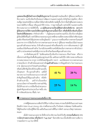 บทที่ 8 การผลิตสื่อกราฟิกเพื่อการเรียนการสอน   131



บุคคลจะเรียนรู้สิ่งใดบ้างจากวัสดุที่เป็นรูปภาพ ซึ่งกลุ่มพฤติกรรมนิยมเชื่อว่า ผู้ที่มองภาพหรือบาง
สิ่งบางอย่าง จะเกี่ยวข้องกับเรื่องของการพัฒนาการและความสนใจ นักจิตวิทยากลุ่มอื่นๆ เชื่อว่า
คนที่ดูภาพจะช่วยให้สามารถสื่อสารได้อย่างมีประสิทธิภาพเพิ่มขึ้น ยิ่งกว่านั้นถ้าผู้ที่แปลความหมาย
ของภาพได้รับการชี้แนะ หรือแนะนาวิธีการก่อน การดูภาพนั้นแล้ว จะช่วยให้การแปลความหรือ
ตีความหมายจากภาพได้ดี ยิ่งขึ้น และผู้เรียนสามารถเรียนรู้ได้อย่างมีประสิทธิภาพ เพราะว่า
ผู้เรียนสามารถให้ความสนใจได้ตรงจุดสาคัญตรงตามเนื้อหานั้นๆ หรือสิ่งที่เกี่ยวข้องกับเนื้อหา
โดยช่วยให้ไม่หลงทาง คาดังกล่าวที่ว่า " ถ้าผู้สอนสามารถทาความเข้าใจ เกี่ยวกับการรับรู้ของ
ผู้เรียนได้ดียิ่งขึ้นแล้ว จะทาให้สามารถออกแบบรูปภาพที่สามารถสื่อความหมายได้อย่างชัดเจนและ
ถูกต้อง ซึ่งจะช่วยทาให้อุปสรรคการเรียนรู้หมดไป " รูปแบบการเคลื่อนหรือกวาดสายตาในขณะที่
มองภาพ จากการวิจัยเกี่ยวกับการกวาดสายตามองภาพ พบว่า ผู้ที่มองภาพจะมีแนวโน้มว่าจะมอง
มุมบนด้านซ้ายของภาพก่อน ถ้าด้านซ้ายบนและล่างซ้ายเชื่อมต่อกัน จากการสังเกตจะพบว่า ผู้ที่
มองมีแนวโน้มที่จะมองด้านซ้าย ในกรณีประเทศที่อ่านหนังสือโดยเริ่มกวาดสายตาจากซ้ายไปขวา
แต่ถ้าบางประเทศจะอ่านหนังสือจากขวามาซ้ายก็จะเริ่มมองที่มุมบนด้านขวาก่อน
             จากข้อค้นพบเหล่านี้ ไม่เพียงแต่จะเกี่ยวข้องกับการออกแบบ ที่จะกาหนด หรือวาง
เนื้อหาสาระสาคัญลงในพื้นที่มนุษย์มองดูก่อนเท่านั้น แต่ยังจะรวมถึงวิธีการตีความหมายหรือแปล
ความหมายของภาพ จากรูป งานวิจัยในสหรัฐอเมริกา พบว่า แนวโน้มของการกวาดสายตามอง
ภาพจะเริ่มจาก ด้านซ้ายโดยเฉพาะอย่างยิ่ งมุมซ้ายด้านบน จากข้อมูลดังกล่าว ในการออกแบบ
ภาพ ผู้ออกแบบควรกาหนดตาแหน่งข้อมูล
หรือส่วนที่สาคัญไว้ตรงที่บริเวณที่ตามองเห็น
เป็นจุดแรก คือ มุมบนด้านซ้าย แต่มิได้
หมายความว่ า จะต้ อ งออกแบบวางส่ ว นที่
สาคัญทั้งหมดไว้ที่มุมบนด้านซ้าย หรือซีก
ด้ า นซ้ า ยเท่ า นั้ น แต่ ถ้ า จ าเป็ น จะต้ อ ง
ออกแบบโดยการกาหนดหรือวางสาระสาคัญ
นั้นไว้ด้านขวาล่าง อาจใช้เครื่องนาสายตามา
สู่จุดสาคัญของส่วนประกอบในภาพนั้น เช่น
สี การจัดองค์ประกอบ พื้นผิว ฯลฯ

 การออกแบบการออกแบบและผลิตสื่อกราฟิก
            ภาพที่ผู้สอนออกแบบเพื่อนาไปใช้ในการเรียนการสอน ควรจะเป็นสิงทีเป็นแบบอย่างและ
                                                                               ่ ่
ยึดหลักการของ Visual Literacy เช่น ภาพที่ออกแบบเป็น ป้ายนิเทศ ภาพโฆษณา ไม่เพียงแต่ช่วย
ให้ผู้เรียนเกิดการเรียนรู้ที่ดเี ท่านั้น แต่ยังเป็นแบบอย่างที่ดีในการจัดทา ออกแบบวัสดุการสอนของ
ตนเอง
            เมื่อมีการออกแบบรูปภาพ สิ่งที่ควรนามาพิจารณาโดยทั่วไปคือ ควรจะเริ่มต้นจาก การ
วางโครงร่างหยาบๆก่อน หรือเรียกว่า "Lay Out” ข้อควรพิจารณาเบื้องต้นที่ควรทราบเพื่อการ
วางแผนในการ Lay Out มีดังนี้
 