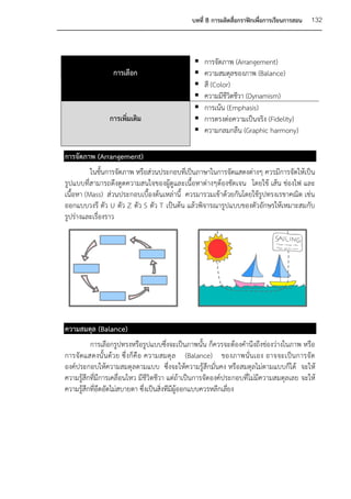 บทที่ 8 การผลิตสื่อกราฟิกเพื่อการเรียนการสอน   132



                                                   การจัดภาพ (Arrangement)
                  การเลือก                         ความสมดุลของภาพ (Balance)
                                                   สี (Color)
                                                   ความมีชีวิตชีวา (Dynamism)
                                                   การเน้น (Emphasis)
                การเพิ่มเติม                       การตรงต่อความเป็นจริง (Fidelity)
                                                   ความกลมกลืน (Graphic harmony)

การจัดภาพ (Arrangement)
          ในขั้นการจัดภาพ หรือส่วนประกอบที่เป็นภาษาในการจัดแสดงต่างๆ ควรมีการจัดให้เป็น
รูปแบบที่สามารถดึงดูดความสนใจของผู้ดูและเนื้อหาต่างๆต้องชัดเจน โดยใช้ เส้น ช่องไฟ และ
เนื้อหา (Mass) ส่วนประกอบเบื้องต้นเหล่านี้ ควรมารวมเข้าด้วยกันโดยใช้รูปทรงเรขาคณิต เช่น
ออกแบบวงรี ตัว U ตัว Z ตัว S ตัว T เป็นต้น แล้วพิจารณารูปแบบของตัวอักษรให้เหมาะสมกับ
รูปร่างและเรื่องราว




ความสมดุล (Balance)
          การเลือกรูปทรงหรือรูปแบบซึ่งจะเป็นภาพนั้น ก็ควรจะต้องคานึงถึงช่องว่างในภาพ หรือ
การจั ดแสดงนั้ นด้ว ย ซึ่ งก็คื อ ความสมดุ ล (Balance) ของภาพนั่นเอง อาจจะเป็นการจั ด
องค์ประกอบให้ความสมดุลตามแบบ ซึ่งจะให้ความรู้สึกมั่นคง หรือสมดุลไม่ตามแบบก็ได้ จะให้
ความรู้สึกที่มีการเคลื่อนไหว มีชีวิตชีวา แต่ถ้าเป็นการจัดองค์ประกอบที่ไม่มีความสมดุลเลย จะให้
ความรู้สึกที่อึดอัดไม่สบายตา ซึ่งเป็นสิ่งทีมีผู้ออกแบบควรหลีกเลี่ยง
 