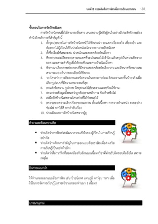 บทที่ 8 การผลิตสื่อกราฟิกเพื่อการเรียนการสอน   135



ขั้นตอนในการจัดป้ายนิเทศ
         การจัดป้ายนิเทศเพื่อให้สามารถสื่อสาร เสนอความรู้ไปยังผู้สนใจอย่างมีประสิทธิภาพต้อง
คานึงถึงหลักการที่สาคัญดังนี้
         1. ตั้งจุดมุ่งหมายในการจัดป้ายนิเทศไว้ให้ชัดเจนว่า จะแสดงเรื่อ งอะไร เพื่ออะไร และ
              ต้องการให้ผู้เรียนได้รับประโยชน์อะไรจากการอ่านป้ายนิเทศ
         2. ตั้งชื่อเรื่องให้เหมาะสม น่าสนใจและสอดคล้องกับเนื้อหา
         3. ศึกษารายละเอียดของสารสนเทศที่จะนาเสนอให้เข้าใจ แล้วสรุปเป็นความคิดรวบ
              ยอด และสาระสาคัญเพื่อให้กระชับและครบถ้วนในเนื้อหา
         4. พิจารณาเลือกภาพประกอบที่มีความสอดคล้องกับเรื่องราว และมีขนาดที่เหมาะสม
              สามารถมองเห็นรายละเอียดได้ชัดเจน
         5. วางโครงร่างการติดภาพและข้อความในกระดาษก่อน ติดผลงานลงพื้นป้ายจริงเพื่อ
              เลือกรูปแบบที่มีความเหมาะสมที่สุด
         6. ตกแต่งข้อความ รูปภาพ วัสดุตกแต่งให้สวยงามและพร้อมใช้งาน
         7. ตรวจทานข้อมูลทั้งหมดว่าถูกต้องตามหลักการ ข้อเท็จหรือไม่
         8. ลงมือจัดป้ายนิเทศตามโครงร่างที่ได้กาหนดไว้
         9. ตรวจสอบความเรีย บร้ อยของผลงาน ตั้ งแต่ เนื้ อหา การวางตาแหน่ง ระยะห่ า ง
              ช่องไฟ การใช้สี การลาดับเรื่อง
         10. ประเมินผลการจัดป้ายนิเทศจากผู้ดู

คาถามสะท้อนความคิด

     ท่านคิดว่ากราฟิกช่วยพัฒนาความเข้าใจของผู้เรียนในการเรียนรู้
      อย่างไร
     ท่านคิดว่าหลักการสาคัญในการออกแบบสื่อกราฟิกเพื่อส่งเสริม
      การเรียนรู้เป็นอย่างไรบ้าง
     ท่านคิดว่าสื่อกราฟิกที่สอดคล้องกับลักษณะเนื้อหาวิชาที่ท่านรับผิดชอบคือสื่อใด เพราะ
      เหตุใด

กิจกรรมแนะนา

ให้ท่านลองออกแบบสื่อกราฟิก เช่น ป้ายนิเทศ แผนภูมิ การ์ตูน ฯลฯ เพื่อ
ใช้ในการจัดการเรียนรู้ในสาระวิชาเอกของท่านมา 1 เนื้อหา



บรรณานุกรม
 