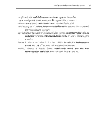 บทที่ 8 การผลิตสื่อกราฟิกเพื่อการเรียนการสอน    136



ชม ภูมิภาค (2524). เทคโนโลยีการสอนและการศึกษา. กรุงเทพฯ: ประสานมิตร.
วรพงศ์ วรชาติอุดมพงศ์ .(2535). ออกแบบกราฟิก. กรุงเทพฯ: ศิลปะบรรณคาร
จันทรา มาศสุพงศ์ .(2540). หลักการจัดนิทรรศการ. กรุงเทพฯ: โอเดียนสโตร์
สุมาลี ชัยเจริญ .(2545). เอกสารประกอบการสอนวิชาสื่อการสอน. ขอนแก่น. คณะศึกษาศาสตร์
           มหาวิทยาลัยขอนแก่น (อัดสาเนา)
สถาบั น ส่ งเสริ ม การสอนวิ ท ยาศาสตร์แ ละเทคโนโลยี .(2548). คู่ มื อ สาระการเรี ย นรู้ เพิ่ ม เติ ม
           เทคโนโลยีสารสนเทศ กราฟิกและเทคโนโลยีสื่อประสม. กรุงเทพฯ: โรงพิมพ์คุรุสภา
           ลาดพร้าว.
Walter A., Wittich, & Charles F., Schuller . (1973). Introduction technology-Its
           nature and use. 5 th ed. New York: Harper&Row Publishers.
Heinich, Molenda & Russell. (1982). Instructional media and the new
           technologies of instruction. New York: John Wiley & Sons, Inc.
 