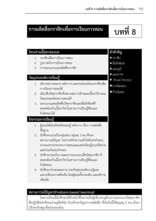 บทที่ 8 การผลิตสื่อกราฟิกเพื่อการเรียนการสอน   122



การผลิตสื่อกราฟิกเพื่อการเรียนการสอน
                                                                           บทที่ 8
โครงร่างเนื้อหาของบท                                                  คาสาคัญ
    1. กราฟิกเพื่อการเรียนการสอน                              กราฟิก
    2. รูปภาพกับการเรียนการสอน                                สื่อสิ่งพิมพ์
    3. การออกแบบและผลิตสื่อกราฟิก                             แผนภูมิ
                                                              แผนภาพ
วัตถุประสงค์การเรียนรู้                                       Visual literacy
    1. อธิบายความหมาย หลักการ และประโยชน์ของกราฟิกเพื่อ
                                                              ภาพโฆษณา
        การเรียนการสอนได้
    2. เลือกสื่อวัสดุกราฟิกที่เหมาะสมการลักษณะเนื้อหาวิชาและ  ป้ายนิเทศ
        วัตถุประสงค์ของการสอนได้
    3. ออกแบบและผลิตสื่อวัสดุกราฟิกและสื่อสิ่งพิมพ์ที่
        สอดคล้องกับเนื้อหาวิชาในสาระการเรียนรู้ที่ตนเอง
        รับผิดชอบได้
กิจกรรมการเรียนรู้
    1. ผู้สอนให้มโนทัศน์เชิงทฤษฎี หลักการ เรื่อง การผลิตสื่อ
       พื้นฐาน
    2. นักศึกษาแบ่งเป็นกลุ่มย่อย กลุ่มละ 3 คน ศึกษา
       สถานการณ์ปัญหา วิเคราะห์ทาความเข้าใจค้นหาคาตอบ
       จากเอกสารประกอบการสอนและแหล่งเรียนรู้บนเครือข่าย
       และร่วมกันสรุปคาตอบ
    3. นักศึกษาร่วมกันวางแผนการออกแบบสื่อวัสดุกราฟิก ที่
       สอดคล้องกับเนื้อหาวิชาในสาระการเรียนรู้ที่ตนเอง
       รับผิดชอบ
    4. นักศึกษานาเสนอผลงาน ร่วมกันสรุปองค์ความรู้และ
       แลกเปลียนความคิดเห็น โดยผู้สอนตั้งประเด็น และอธิบาย
                 ่
       เพิ่มเติม

สถานการณ์ปัญหา(Problem-based learning)
           ในคาบเรียนนี้นักศึกษาได้รับหน้าที่ในการเป็นผู้เชี่ยวชาญด้านการออกแบบวัสดุกราฟิก
ซึ่งปฏิบัติหน้าที่ประจาอยู่ที่คลินิก รับปรึกษาปัญหาการผลิตสื่อ ซึ่งในวันนี้ก็มีคุณครู 5 คน เข้ามา
ปรึกษากับคุณ ซึ่งประกอบด้วย
 