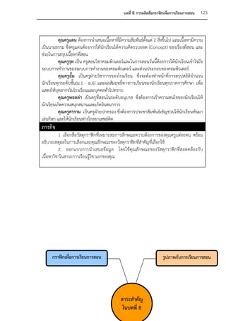 บทที่ 8 การผลิตสื่อกราฟิกเพื่อการเรียนการสอน   123



          คุณครูแดน ต้องการนาเสนอเนื้อหาที่มีความสัมพันธ์ตั้งแต่ 2 สิ่งขึ้นไป และเนื้อหามีความ
เป็นนามธรรม ซึ่งครูแดนต้องการให้นักเรียนได้ ความคิดรวบยอด (Concept) ของเรื่องที่สอน และ
ช่วยในการสรุปเนื้อหาที่สอน
          คุณครูรุท เป็น ครูสอนวิชาคอมพิวเตอร์และในการสอนวันนี้ต้องการให้นักเรียนเข้าใจถึง
ระบบการทางานของระบบการทางานของคอมพิวเตอร์ และส่วนประกอบของคอมพิวเตอร์
          คุณครูอั้ม เป็นครูฝ่ายวิชาการของโรงเรียน ซึ่งจะต้องทาหน้าที่การสรุปสถิติจานวน
นักเรียนทุกระดับชั้น(ม.1 - ม.6) และผลสัมฤทธิ์ทางการเรียนของนักเรียนทุกภาคการศึกษา เพื่อ
แสดงให้บุคลากรในโรงเรียนและบุคคลทั่วไปทราบ
          คุณครูพอลล่า เป็นครูที่สอนในระดับอนุบาล ซึ่งต้องการเร้าความสนใจของนักเรียนให้
นักเรียนเกิดความสนุกสนานและเกิดจินตนาการ
          คุณครูศรราม เป็นครูฝ่ายปกครอง ซึ่งต้องการประชาสัมพันธ์เชิญชวนให้นักเรียนหันมา
เล่นกีฬา และให้นักเรียนห่างไกลยาเสพย์ติด
ภารกิจ
          1. เลือกสื่อวัสดุกราฟิกที่เหมาะสมการลักษณะความต้องการของคุณครูแต่ละคน พร้อม
อธิบายเหตุผลในการเลือกและคุณลักษณะของวัสดุกราฟิกที่สาคัญที่เลือกใช้
          2. ออกแบบการนาเสนอข้อมูล โดยใช้คุณลักษณะของวัส ดุกราฟิกที่สอดคล้องกับ
เนื้อหาวิชาในสาระการเรียนรู้วิชาเอกของคุณ




      กราฟิกเพื่อการเรียนการสอน                                        รูปภาพกับการเรียนการสอน




                                             สาระสาคัญ
                                              ในบทที่ 8
 