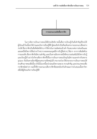 บทที่ 8 การผลิตสื่อกราฟิกเพื่อการเรียนการสอน   124




                                       การออกแบบผลิตสื่อกราฟิก


             ในการจัดการเรียนการสอนให้มีประสิทธิภาพนั้นสื่อการเรียนรู้เป็นสิ่งสาคัญที่ช่วยให้
ผู้เรียนเข้าใจเนื้อหาได้ง่ายและเกิดการเรียนรู้ที่ดี ผู้สอนจึงจาเป็นที่จะต้องสามารถออกแบบสื่ออย่าง
ง่ายได้ สื่อกราฟิกเป็นสื่อที่ผลิตได้ง่าย ค่าใช้จ่ายในการผลิตค่อนข้างต่า จึงเหมาะต่อการส่งเสริมและ
เผยแพร่ให้เกิดการใช้อย่างกว้างขวาง ตลอดจนมนุษย์มีการรับรู้สิ่งต่างๆ ได้มาก จากการสัมผัสด้วย
การมองเห็น สื่อกราฟิกจึงมีความสาคัญ และเป็นทางเลือกทางหนึ่งที่สามารถส่งเสริมให้เกิดการรับรู้
และเรียนรู้ได้ อย่างไรก็ตามสื่อกราฟิก ที่ใช้ในการเรียนการสอนปัจจุบันมีความแตกต่างกันหลาย
รูปแบบ จึงเป็นทางเลือกที่ผู้สอนสามารถยืดหยุ่นได้ สามารถนามาใช้ประกอบการเรียนการสอนได้
ตามศักยภาพของสื่อนั้นๆ ดังนั้นในบทนีจะนาเสนอถึงความหมาย ความสาคัญ และประเภทของสื่อ
                                           ้
กราฟิกชนิดต่างๆ รวมทั้งวิธีการออกแบบสื่อกราฟิกที่สอดคล้องกับลักษณะการนาเสนอเนื้อหาวิชา
เพื่อให้ผู้เรียนเกิดการเรียนรู้ที่ดี
 