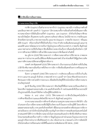 บทที่ 8 การผลิตสื่อกราฟิกเพื่อการเรียนการสอน   125



กราฟิกเพื่อการเรียนการสอน

ความหมายของวัสดุกราฟิก
            กราฟิก (Graphic) เป็นคามาจากภาษากรีกว่า Graphikos หมายถึง การเขียนภาพด้วยสี
และเขียนภาพขาวดา และคาว่า "Graphein" มีความหมายทั้งการเขียนด้วยตัวหนังสือและการสื่อ
ความหมายโดยการใช้เส้นเมื่อรวมทั้งคา Graphikos และ Graphein เข้าด้วยกันวัสดุกราฟิกจะ
หมายถึงวัสดุใดๆ ซึ่งแสดงความจริง แสดงความคิ ดอย่างชัดเจน โดยใช้ภาพวาด ภาพเขียนและ
อักษรข้อความรวมกัน ภาพวาดอาจจะเป็น แผนภาพ (Diagram) ภาพสเก็ต (Sketch) หรือแผน
สถิติ (Graph) หรืออาจเป็นคาที่ใช้เป็นหัวเรื่อง (Title) คาอธิบายเพิ่มเติมของแผนภูมิ แผนภาพ
แผนสถิติ และภาพโฆษณาอาจวาดเป็นการ์ตูนในรูปแบบหรือประเภทต่างๆ ภาพสเก็ต สัญลักษณ์
และภาพถ่ายสามารถใช้เป็นวัสดุกราฟิกเพื่อสื่อความหมายในเรื่องราวที่แสดงข้อเท็จจริงต่าง ๆได้
จากการศึกษาพบว่าได้มีนักการศึกษาให้ความหมายของกราฟิกที่แตกต่างกันดังนี้
            ชม ภูมิภาค (2524) ให้ความหมายว่า การสื่อความหมายด้วยการใช้ภาพวาด ภาพสเกต
แผนภาพ การถ่ายภาพ และอื่นๆที่ต้องอาศัยศิลปะและศาสตร์ เข้ามาช่วยเพื่อทาให้ผู้ดูเกิดความคิด
และการตีความหมายได้ตรงตามที่ผู้ส่งสารต้องการ
            วรพงศ์ วรชาติอุดมพงศ์ (2535) ให้ความหมายว่า เป็นงานออกแบบในสิ่งต่างๆที่เป็นวัสดุ
2 มิติ ที่อาศัยภาพลายเส้นหรือภาพที่เกิดจากการจัด การขีดเขียนที่แสดงด้วยตารางหรือแผนภาพ
การวาด การระบายสี
            จัน ทรา มาศสุ พงศ์ (2540) ให้ ความหมายว่า งานศิล ปะบนพื้ นระนาบที่เ กี่ย วกั บเส้ น
ตาราง แผนภาพ แผนภูมิ ตัวอักษร ภาพสเกตซ์ ตาราง แผนที่ ฯลฯ โดยอาศัยองค์ประกอบทาง
ศิลปะและการจัดวางตามหลักการออกแบบ เพื่อผลิตเป็นวัสดุที่ใช้ประโยชน์ในการสื่อความหมาย
ตามวัตถุประสงค์
            สุมาลี ชัยเจริญ (2545) ให้ความหมายว่า ทัศนวัสดุที่ใช้สื่อความหมายหรือแนวคิดต่างๆ
โดยอาศัยการผสมผสานของลายเส้น ภาพ และตัวอักษรหรือ คา จะช่วยแสดงสิ่งที่เป็นนามธรรมให้
เป็นรูปธรรมยิ่งขึ้น อันจะทาให้เกิดการเรียนรู้ที่มีประสิทธิภาพ
            Walter A. and other (1973) ให้ความหมายว่า กราฟิกเป็นวัสดุเทคโนโลยีทาง
การศึกษาที่ย่อเรื่องราวและแนวคิดโดยใช้ภาพวาด คา สัญลักษณ์ และรูปถ่าย
            จากความหมายของนักการศึกษาข้างต้นสามารถสรุปความหมายของกราฟิกได้ว่า เป็น
นาเสนอสารในการสื่อความหมายเพื่อให้ผู้รับเกิดความเข้าใจและการเรียนรู้ที่ดี โดยอาศัยการ
ผสมผสานของลายเส้น ภาพ และตัวอักษรหรือคา ที่มีออกแบบตามหลักทางศิลปะและการจัดวาง
อย่างเป็นระบบ อย่างไรก็ตามในปัจจุบันนี้ความเจริญก้าวทางวิทยาการคอมพิวเตอร์และเทคโนโลยี
สารสนเทศทาให้คาว่ากราฟิกมีความหมายไปในทางของคอมพิวเตอร์กราฟิกที่อาศัยศักยภาพของ
โปรแกรมคอมพิวเตอร์ในการสร้าง การจัดการ ข้อมูลในรูปแบบต่างนาเมนอมาในรูปแบบของกราฟ
แผนภูมิ หรืออาจนามาจากสื่อดิจิตอลต่างๆ เช่น กล้องถ่ายภาพ ภาพยนตร์ มาทาการตัดต่อให้
เป็นไปตามต้องการหรือตกแต่งภาพให้ดีขึ้นและสามารถพิมพ์ออกมาได้ (สสวท., 2548)
 