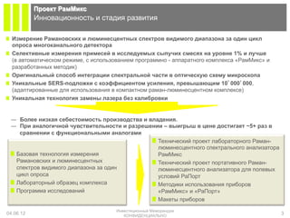 Проект РамМикс
           Инновационность и стадия развития

!   Измерение Рамановских и люминесцентных спектров видимого диапазона за один цикл
    опроса многоканального детектора
!   Селективные измерения примесей в исследуемых сыпучих смесях на уровне 1% и лучше
    (в автоматическом режиме, с использованием программно - аппаратного комплекса «РамМикс» и
    разработанных методик)
!   Оригинальный способ интеграции спектральной части в оптическую схему микроскопа
!   Уникальные SERS-подложки с коэффициентом усиления, превышающим 10’000’000,
    (адаптированные для использования в компактном раман-люминесцентном комплексе)
!   Уникальная технология замены лазера без калибровки


 ―  Более низкая себестоимость производства и владения.
 ―  При аналогичной чувствительности и разрешении – выигрыш в цене достигает ~5+ раз в
    сравнении с функциональными аналогами
                                               ! Технический проект лабораторного Раман-
                                                 люминесцентного спектрального анализатора
 ! Базовая технология измерения                  РамМикс
   Рамановских и люминесцентных                ! Технический проект портативного Раман-
   спектров видимого диапазона за один           люминесцентного анализатора для полевых
   цикл опроса                                   условий РаПорт
 ! Лабораторный образец комплекса              ! Методики использования приборов
 ! Программа исследований                        «РамМикс» и «РаПорт»
                                               ! Макеты приборов
                                      Инвестиционный Меморандум
04.06.12                                 КОНФИДЕНЦИАЛЬНО
                                                                                                3
 