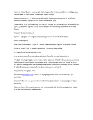 -Hacemos click en Subir y pasamos a la siguiente pantalla, donde nos saldrán tres códigos para
copiar y pegar en nuestro blog (copiamos el codigo embed)

-Aparecemos entonces en la última pantalla, desde donde podemos cambiar el tamaño de
nuestro documento para que se vea correctamente en el blog.

- Hacemos clic en el botón de fondo gris que dice ‘Update’ y, tras una pequeña actualización de
página, ya podemos copiar el código resultante para colocarlo en alguna entrada de nuestro
Blogger.

Para subir desde el slideshare:

-Ingreso a la pagina; sino tengo cuenta debo ingresar con mi cuenta de Facebook

-Hacer clic en Upload

-Selecciono el documento y hago los cambios necesarios luego hago clic en guardar cambios

-Copiar el código HTML y copiarlo como Nueva Entrada en nuestro blog

12.Para utilizar el sitio grooveshark.com:

-crear una cuenta en Grooveshark completando el sencillo formulario de registro.

- Desde la interfaz principal podrás buscar música tapeando el nombre de una banda, un tema o
cualquier palabra si no has decidido que escuchar y quieres una orientación. Donde se abrirá
una ventana donde puedes ver una Barra(dónde podrás seleccionar canciones, artistas, álbumes
de la banda y otros usuarios), los temas disponibles y un menú lateral.

Para utilizar el sitio goear.com:

-entramos a www.goear.com Una vez en la pagina ponemos en el buscador el tema que
queremos

-Una vez hecho esto nos aparece el tema o los temas disponibles. Y nosotros elegimos el que
queremos.

-Hacemos clic en el tema y nos aparece una ventana.Abajo a la derecha nos aparece el código
HTML y lo pegamos como nueva entrada
 