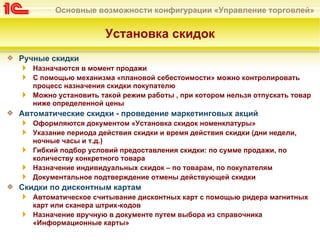 Основные возможности конфигурации «Управление торговлей»


                     Установка скидок
Ручные скидки
   Назначаются в момент продажи
   С помощью механизма «плановой себестоимости» можно контролировать
   процесс назначения скидки покупателю
   Можно установить такой режим работы , при котором нельзя отпускать товар
   ниже определенной цены
Автоматические скидки - проведение маркетинговых акций
   Оформляются документом «Установка скидок номенклатуры»
   Указание периода действия скидки и время действия скидки (дни недели,
   ночные часы и т.д.)
   Гибкий подбор условий предоставления скидки: по сумме продажи, по
   количеству конкретного товара
   Назначение индивидуальных скидок – по товарам, по покупателям
   Документальное подтверждение отмены действующей скидки
Скидки по дисконтным картам
   Автоматическое считывание дисконтных карт с помощью ридера магнитных
   карт или сканера штрих-кодов
   Назначение вручную в документе путем выбора из справочника
   «Информационные карты»
 