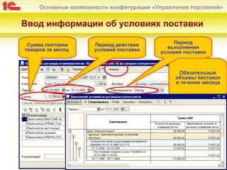 Основные возможности конфигурации «Управление торговлей»


Ввод информации об условиях поставки

 Сумма поставки      Период действия         Период
товаров за месяц     условий поставки      выполнения
                                         условий поставки



                                               Обязательные
                                              объемы поставок
                                              в течение месяца
 