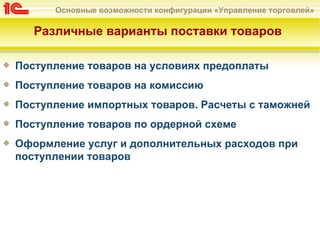 Основные возможности конфигурации «Управление торговлей»

   Различные варианты поставки товаров

Поступление товаров на условиях предоплаты
Поступление товаров на комиссию
Поступление импортных товаров. Расчеты с таможней
Поступление товаров по ордерной схеме
Оформление услуг и дополнительных расходов при
поступлении товаров
 