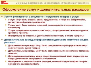 Основные возможности конфигурации «Управление торговлей»


Оформление услуг и дополнительных расходов
Услуги фиксируются в документе «Поступление товаров и услуг»
   Услуги могут быть оказаны самим предприятием и тогда они оформляются,
   как внутренний расход предприятия
   Услуги могут быть оказаны сторонней организацией и отнесены на заказ
   поставщику
   Услуги распределяются по статьям затрат, подразделениям, номенклатурным
   группам и проектам
   Информацию об оказанных услугах можно посмотреть в отчете «Затраты»

Дополнительные расходы оформляются в документе «Поступление доп.
расходы»
   Дополнительные расходы могут быть распределены пропорционально весу,
   количеству или сумме товаров
   Дополнительные расходы могут быть распределены по нескольким поставкам
   товаров
   Дополнительные расходы можно отнести на конкретный заказ покупателя, на
   подразделение или распределить по проектам
   Информация о дополнительных расходах учитывается при продаже товаров,
   при расчете валовой прибыли
 