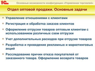 Основные возможности конфигурации «Управление торговлей»

Отдел оптовой продажи. Основные задачи

Управление отношениями с клиентами
Регистрация и обработка заказов клиентов
Оформление отгрузки товаров оптовым клиентам с
использованием различных схем отгрузки
Учет дополнительных расходов при отгрузке товаров
Разработка и проведение рекламных и маркетинговых
акций
Расследование причин отказа покупателей от
заказанного товара. Оформление возврата товаров
 