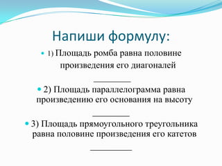 Напиши формулу:
    1) Площадь  ромба равна половине
         произведения его диагоналей
                 ________
    2) Площадь параллелограмма равна
   произведению его основания на высоту
                ________
 3) Площадь прямоугольного треугольника
  равна половине произведения его катетов
                _________
 