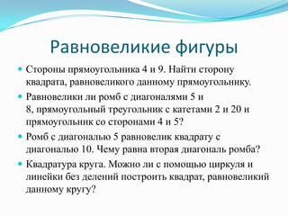Равновеликие фигуры
 Стороны прямоугольника 4 и 9. Найти сторону
  квадрата, равновеликого данному прямоугольнику.
 Равновелики ли ромб с диагоналями 5 и
  8, прямоугольный треугольник с катетами 2 и 20 и
  прямоугольник со сторонами 4 и 5?
 Ромб с диагональю 5 равновелик квадрату с
  диагональю 10. Чему равна вторая диагональ ромба?
 Квадратура круга. Можно ли с помощью циркуля и
  линейки без делений построить квадрат, равновеликий
  данному кругу?
 