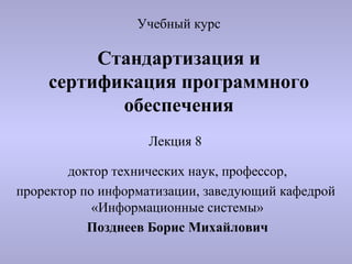 Учебный курс

         Стандартизация и
    сертификация программного
           обеспечения
                   Лекция 8

        доктор технических наук, профессор,
проректор по информатизации, заведующий кафедрой
            «Информационные системы»
           Позднеев Борис Михайлович
 