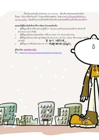 เนื้อหาในบทเรียนนี้จะเป็นลักษณะ Step-By-Step ผู้ทจะศึกษาต้องทดลองทาตามทีละ
                                                              ี่
ขั้นตอน เริมจากเนื้อหาในบทที่ 1 ไปจนกระทั่งถึงบทสุดท้าย โดยสามารถดาวน์โหลดซอร์สโค้ดตัวอย่าง
           ่
ประกอบบทเรียน พร้อมทั้งโปรแกรมเบืองต้นทีจาเป็นสาหรับบทเรียนไปติดตั้งบนเครื่องทีจะทดลองศึกษา
                                       ้    ่                                  ่

คุณสมบัติผู้ที่จะเริ่มต้นศึกษาวิธีการพัฒนาเว็บแอพพลิเคชั่น:
o ผู้มีพื้นฐานเรื่องการใช้งานระบบปฏิบัตการ Windows และโปรแกรมประยุกต์ต่างๆ เป็นอย่างดี
                                            ิ
   เช่น Word, Excel เป็นต้น
o ผู้มีพื้นฐานเรื่องระบบอินเตอร์เน็ต การใช้งาน E-Mail, FTP, World Wide Web
o ผู้มีพื้นฐานเรื่องระบบจัดการฐานข้อมูล เช่น MS-Access, MS-SQL, MySQL หรือ Postgres อย่างใด
   อย่างหนึ่ง
o ผู้มีพื้นฐานการเขียนโปรแกรมภาษา PHP หรือภาษาใดๆ มาก่อน

ผู้เรียบเรียง: ดุลยวัฒน์ มาป้อง
ที่มา : http://ict.moph.go.th/elearning/phpdwmx/index.php
 