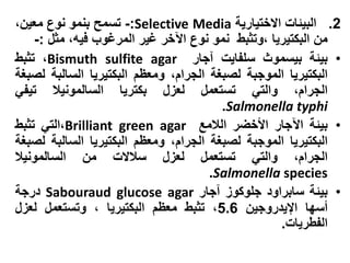 ‫2. البيئات االختيارية ‪ -:Selective Media‬تسمح بنمو نوع معين،‬
    ‫من البكتيريا ،وتثبط نمو نوع اآلخر غير المرغوب فيه، مثل :-‬
‫• بيئة بيسموث سلفايت آجار ‪ ،Bismuth sulfite agar‬تثبط‬
‫البكتيريا الموجبة لصبغة الجرام، ومعظم البكتيريا السالبة لصبغة‬
‫الجرام، والتي تستعمل لعزل بكتريا السالمونيال تيفي‬
                                        ‫‪.Salmonella typhi‬‬
‫• بيئة اآلجار األخضر الالمع ‪،Brilliant green agar‬التي تثبط‬
‫البكتيريا الموجبة لصبغة الجرام، ومعظم البكتيريا السالبة لصبغة‬
‫الجرام، والتي تستعمل لعزل سالالت من السالمونيال‬
                                      ‫‪.Salmonella species‬‬
‫• بيئة سابراود جلوكوز آجار ‪ Sabouraud glucose agar‬درجة‬
‫أسها اإليدروجين 6.5، تثبط معظم البكتيريا ، وتستعمل لعزل‬
                                                   ‫الفطريات.‬
 