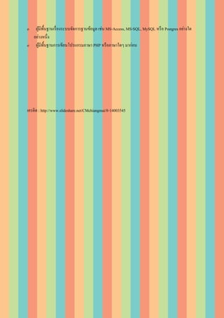 o  ผูมีพ้ืนฐานเรื่ องระบบจัดการฐานข้อมูล เช่น MS-Access, MS-SQL, MySQL หรื อ Postgres อย่างใด
     ้
  อย่างหนึ่ง
o ผูมีพ้ืนฐานการเขียนโปรแกรมภาษา PHP หรื อภาษาใดๆ มาก่อน
       ้




เครดิต : http://www.slideshare.net/CMchiangmai/8-14003545
 