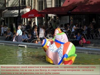 Контраситируют своей живостью и подвижностью, а гармонируют благодаря тому,
что выполнены, так же как и сам Центр, из современных материалов - металла и
пластика, и так же красочны, как все трубы здания
 