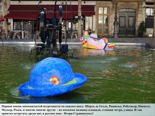 Париже имена знаменитостей встречаются на каждом шагу: Шарль де Голль, Ришилье, Робеспьер, Пикассо,
Мольер, Роден, и многие многие другие - их именами названы площади, станции метро, улицы. И так
приятно встретить среди них и русское имя - Игоря Стравинского!
 