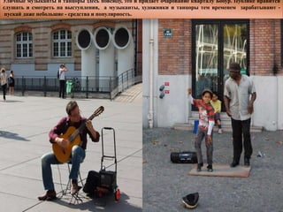 Уличные музыканты и танцоры здесь повсюду, это и придаѐт очарование кварталу Бобур. Публике нравится
слушать и смотреть на выступления, а музыканты, художники и танцоры тем временем зарабатывают -
 пускай даже небольшие - средства и популярность.
 