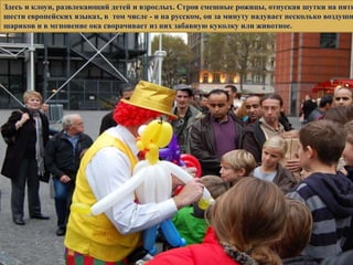 Здесь и клоун, развлекающий детей и взрослых. Строя смешные рожицы, отпуская шутки на пяти
шести европейских языках, в том числе - и на русском, он за минуту надувает несколько воздушн
шариков и в мгновение ока сворачивает из них забавную куколку или животное.
 