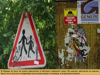 В Париже не было ни одного приличного и обычного дорожного знака. На каждом, абсолютно на каждом,
было что-то или кто-то нарисован или сделана какая-то смешная и остроумная надпись!
 