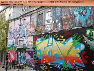 Одна из улиц Бельвиля была полностью разрисована граффити.И прямо при нас художник
заканчивал свою работу.
 
