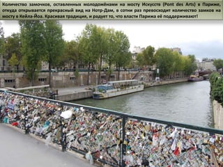 Количество замочков, оставленных молодожёнами на мосту Искусств (Pont des Arts) в Париже,
откуда открывается прекрасный вид на Нотр-Дам, в сотни раз превосходит количество замков на
мосту в Кейла-Йоа. Красивая традиция, и радует то, что власти Парижа её поддерживают!
 