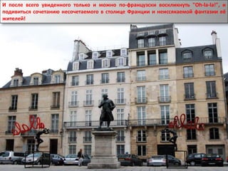 И после всего увиденного только и можно по-французски воскликнуть "Oh-la-la!", и
подивиться сочетанию несочетаемого в столице Франции и неиссякаемой фантазии её
жителей!
 