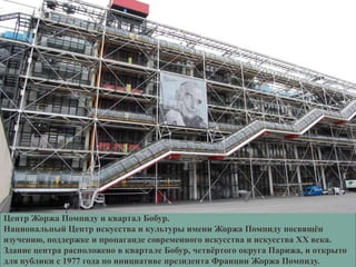 Центр Жоржа Помпиду и квартал Бобур.
Национальный Центр искусства и культуры имени Жоржа Помпиду посвящѐн
изучению, поддержке и пропаганде современного искусства и искусства ХХ века.
Здание центра расположено в квартале Бобур, четвѐртого округа Парижа, и открыто
для публики с 1977 года по инициативе президента Франции Жоржа Помпиду.
 