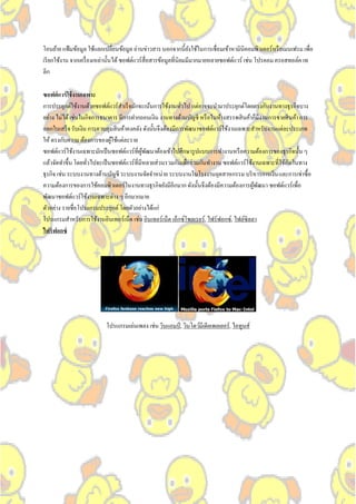 โอนย้าย แฟ้ มข้อมูล ใช้แลกเปลี่ยนข้อมูล อ่านข่าวสาร นอกจากนี้ยงใช้ในการเชื่อมเข้าหามินิคอมพิวเตอร์หรื อเมนเฟรม เพื่อ
                                                                    ั
เรี ยกใช้งาน จากเครื่ องเหล่านั้นได้ ซอฟต์แวร์สื่อสารข้อมูลที่นิยมมีมากมายหลายซอฟต์แวร์ เช่น โปรคอม ครอสทอล์ค เท
ลิก

ซอฟต์ แวร์ ใช้ งานเฉพาะ
การประยุกต์ใช้งานด้วยซอฟต์แวร์สาเร็ จมักจะเน้นการใช้งานทัวไป แต่อาจจะนามาประยุกต์โดยตรงกับงานทางธุรกิจบาง
                                                             ่
อย่าง ไม่ได้ เช่นในกิจการธนาคาร มีการฝากถอนเงิน งานทางด้านบัญชี หรื อในห้างสรรพสิ นค้าก็มีงานการขายสิ นค้า การ
ออกใบเสร็ จ รับเงิน การควบคุมสิ นค้าคงคลัง ดังนั้นจึงต้องมีการพัฒนาซอฟต์แวร์ใช้งานเฉพาะสาหรับงานแต่ละประเภท
ให้ ตรงกับความ ต้องการของผูใช้แต่ละราย
                             ้
ซอฟต์แวร์ใช้งานเฉพาะมักเป็ นซอฟต์แวร์ที่ผพฒนาต้องเข้าไปศึกษารู ปแบบการทางานหรื อความต้องการของธุรกิจนั้น ๆ
                                          ู้ ั
                                                                                                       ั
แล้วจัดทาขึ้น โดยทัวไปจะเป็ นซอฟต์แวร์ที่มีหลายส่วนรวมกันเพื่อร่ วมกันทางาน ซอฟต์แวร์ใช้งานเฉพาะที่ใช้กนในทาง
                    ่
ธุรกิจ เช่น ระบบงานทางด้านบัญชี ระบบงานจัดจาหน่าย ระบบงานในโรงงานอุตสาหกรรม บริ หารการเงิน และการเช่าซื้อ
ความต้องการของการใช้คอมพิวเตอร์ในงานทางธุรกิจยังมีอีกมาก ดังนั้นจึงต้องมีความต้องการผูพฒนา ซอฟต์แวร์เพื่อ
                                                                                         ้ ั
พัฒนาซอฟต์แวร์ใช้งานเฉพาะต่าง ๆ อีกมากมาย
ตัวอย่าง รายชื่อโปรแกรมประยุกต์ โดยตัวอย่างได้แก่
โปรแกรมสาหรับการใช้งานอินเทอร์เน็ต เช่น อินเทอร์เน็ต เอ็กซ์โพลเรอร์, ไฟร์ฟอกซ์, ไฟล์ซิลลา
ไฟร์ ฟอกซ์




                           โปรแกรมเล่นเพลง เช่น วินแอมป์ , วินโดว์มีเดียเพลเยอร์, ไอทูนส์
 